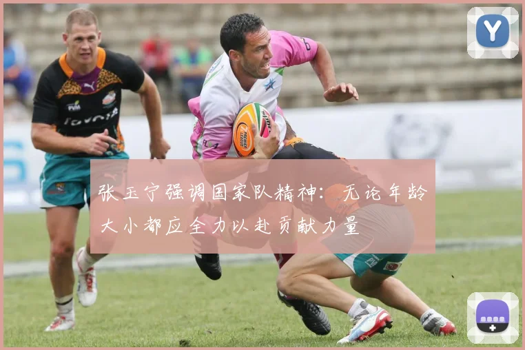 张玉宁强调国家队精神：无论年龄大小都应全力以赴贡献力量