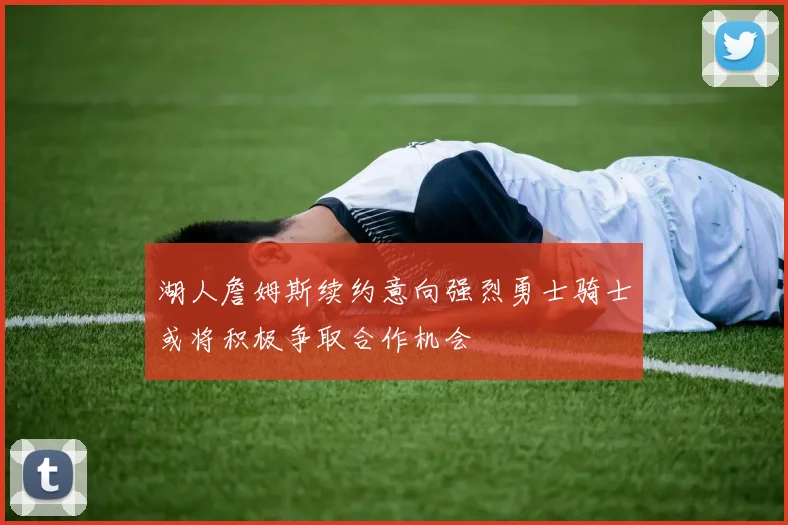 湖人詹姆斯续约意向强烈勇士骑士或将积极争取合作机会