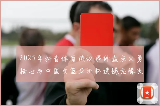 2025年抖音体育热议事件盘点火勇抢七与中国女篮亚洲杯遗憾无缘决赛