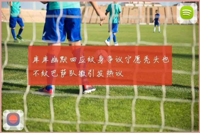 库库幽默回应纹身争议宁愿秃头也不纹巴萨队徽引发热议