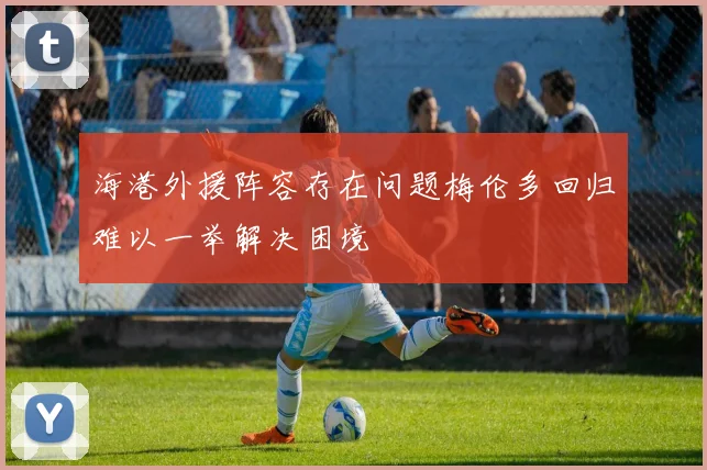 海港外援阵容存在问题梅伦多回归难以一举解决困境
