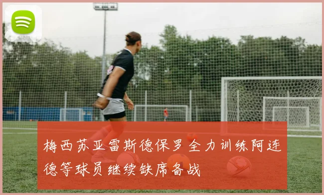 梅西苏亚雷斯德保罗全力训练阿连德等球员继续缺席备战