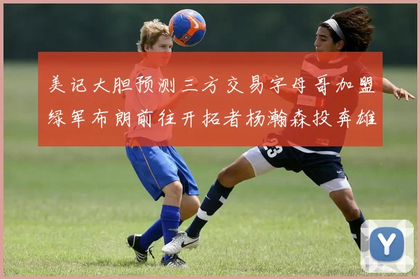 美记大胆预测三方交易字母哥加盟绿军布朗前往开拓者杨瀚森投奔雄鹿