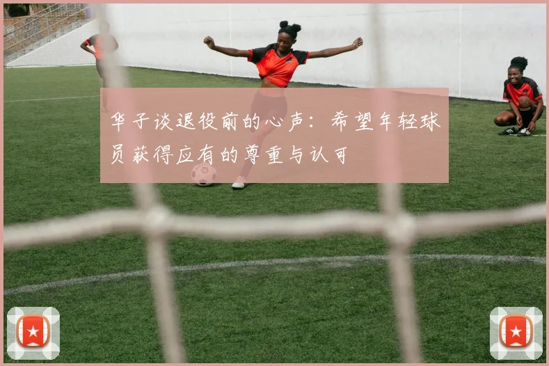 华子谈退役前的心声：希望年轻球员获得应有的尊重与认可