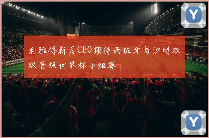 利雅得新月CEO期待西班牙与沙特双双晋级世界杯小组赛