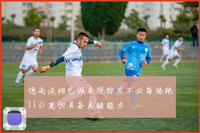 德尚谈姆巴佩表现称其不必每场跑11公里但具备关键能力