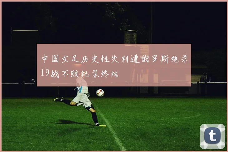 中国女足历史性失利遭俄罗斯绝杀19战不败纪录终结