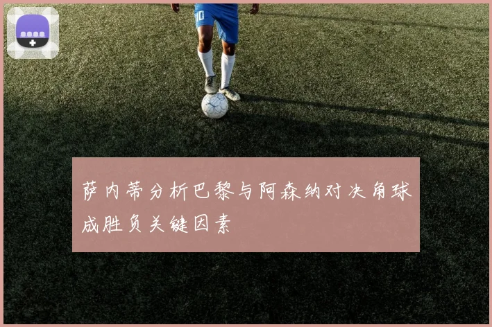 萨内蒂分析巴黎与阿森纳对决角球成胜负关键因素