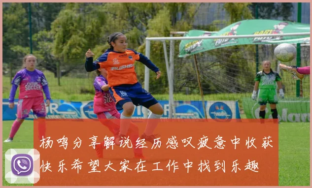 杨鸣分享解说经历感叹疲惫中收获快乐希望大家在工作中找到乐趣
