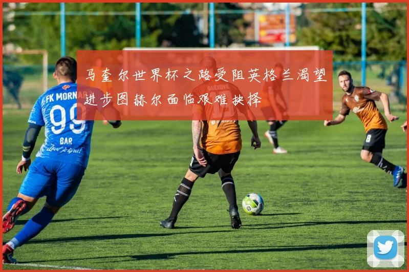 马奎尔世界杯之路受阻英格兰渴望进步图赫尔面临艰难抉择