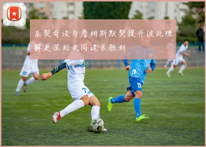 东契奇谈与詹姆斯默契提升彼此理解更深刻共同追求胜利