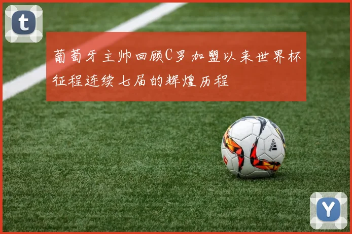 葡萄牙主帅回顾C罗加盟以来世界杯征程连续七届的辉煌历程