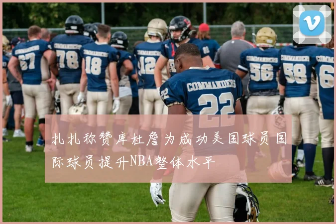 扎扎称赞库杜詹为成功美国球员国际球员提升NBA整体水平