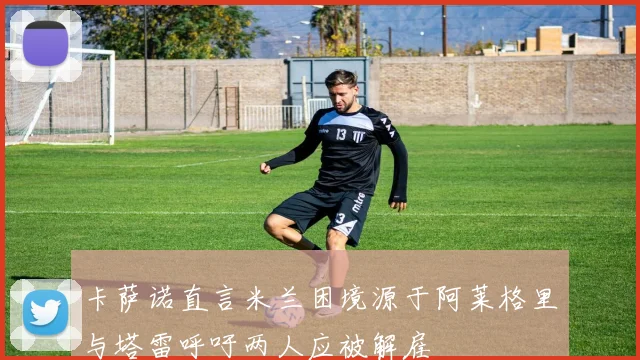 卡萨诺直言米兰困境源于阿莱格里与塔雷呼吁两人应被解雇