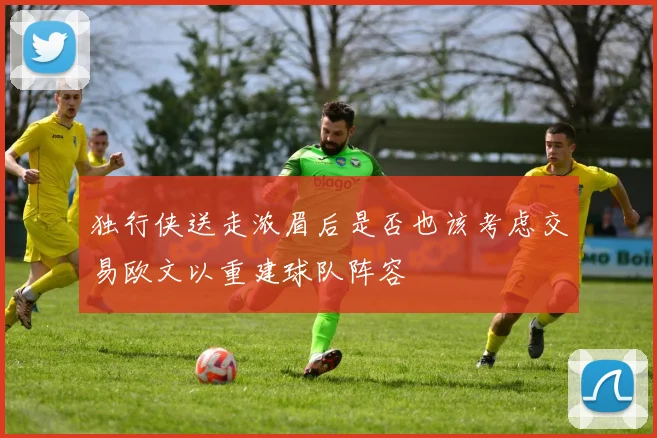 独行侠送走浓眉后是否也该考虑交易欧文以重建球队阵容