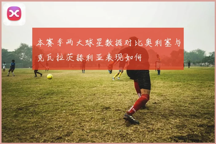 本赛季两大球星数据对比奥利塞与克瓦拉茨赫利亚表现如何