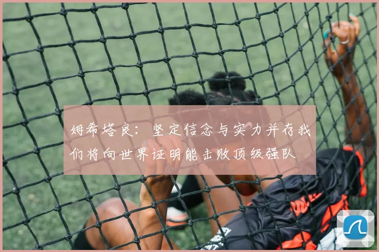 姆希塔良：坚定信念与实力并存我们将向世界证明能击败顶级强队