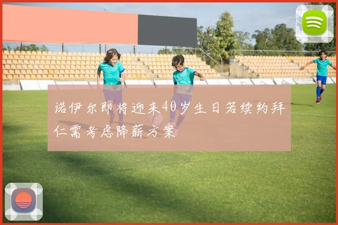 诺伊尔即将迎来40岁生日若续约拜仁需考虑降薪方案